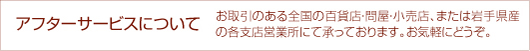 アフターサービスについて　お取引のおる全国の百貨店・問屋・小売店、または岩手県産の各支店営業所にて承っております。お気軽にどうぞ。